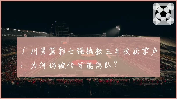 广州男篮郭士强执教三年收获掌声,为何仍被传可能离队?