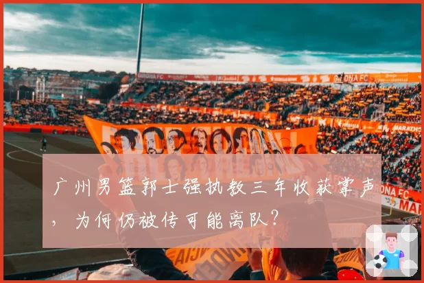 广州男篮郭士强执教三年收获掌声,为何仍被传可能离队?