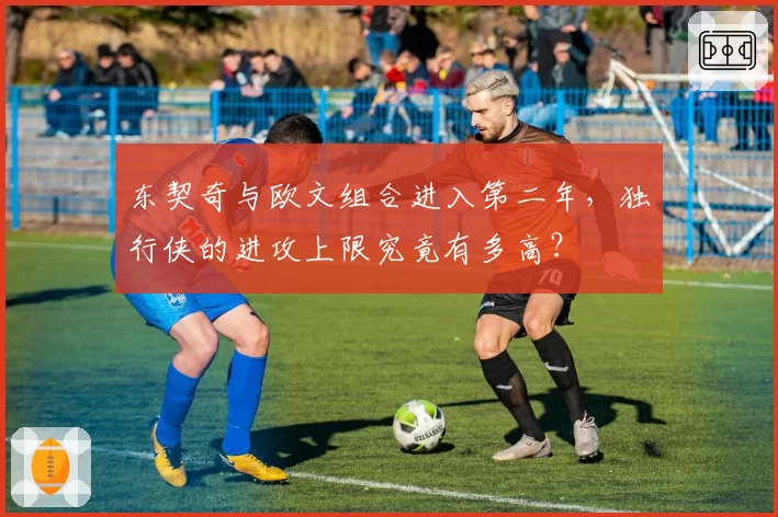 东契奇与欧文组合进入第二年，独行侠的进攻上限究竟有多高？