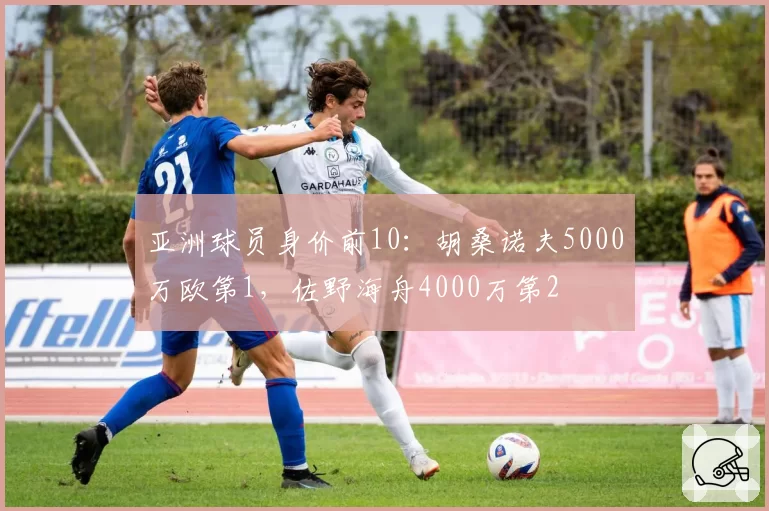 亚洲球员身价前10：胡桑诺夫5000万欧第1，佐野海舟4000万第2