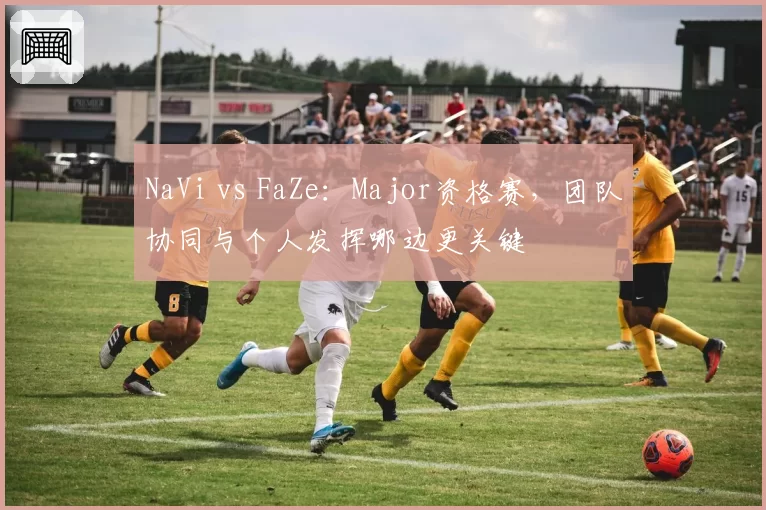 NaVi vs FaZe：Major资格赛，团队协同与个人发挥哪边更关键