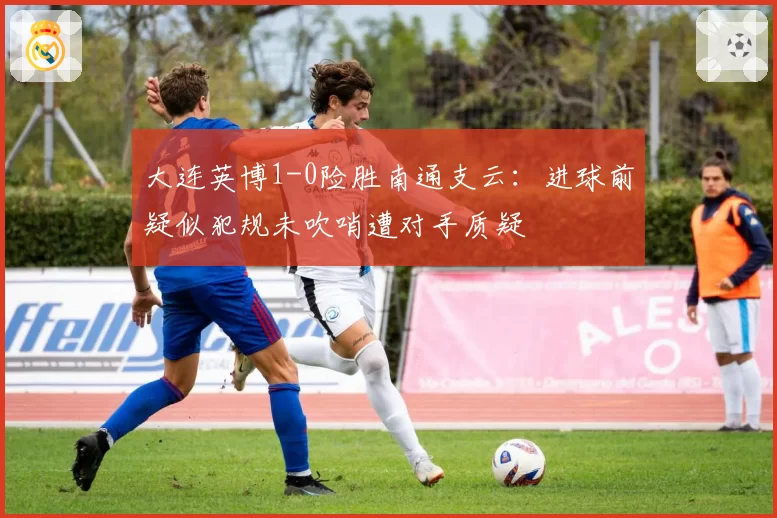 大连英博1-0险胜南通支云：进球前疑似犯规未吹哨遭对手质疑