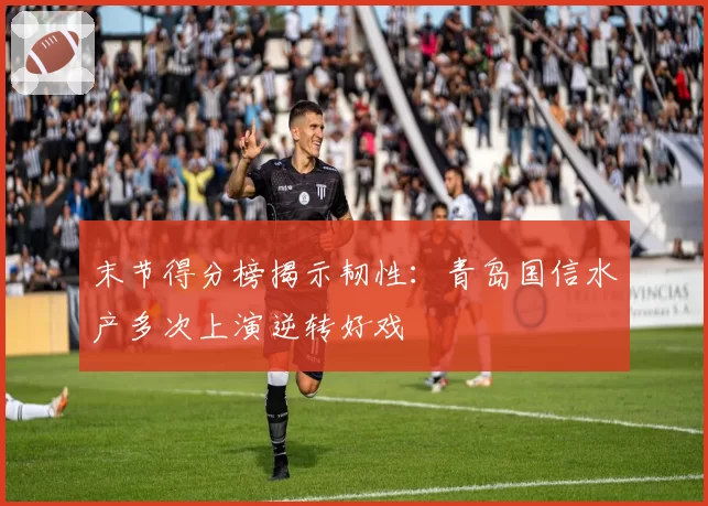 末节得分榜揭示韧性：青岛国信水产多次上演逆转好戏