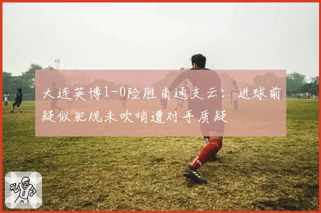 大连英博1-0险胜南通支云：进球前疑似犯规未吹哨遭对手质疑