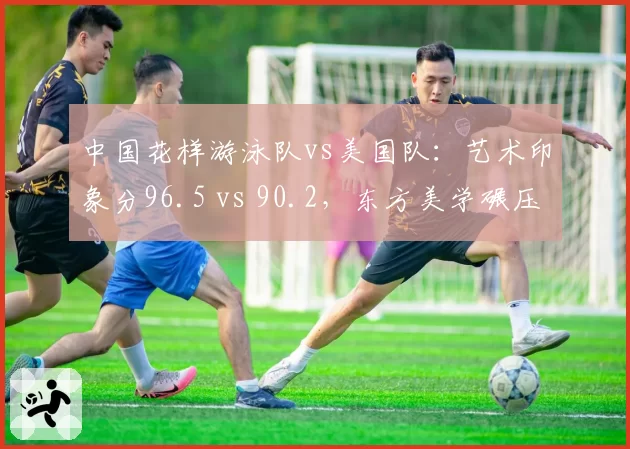 中国花样游泳队vs美国队：艺术印象分96.5 vs 90.2，东方美学碾压