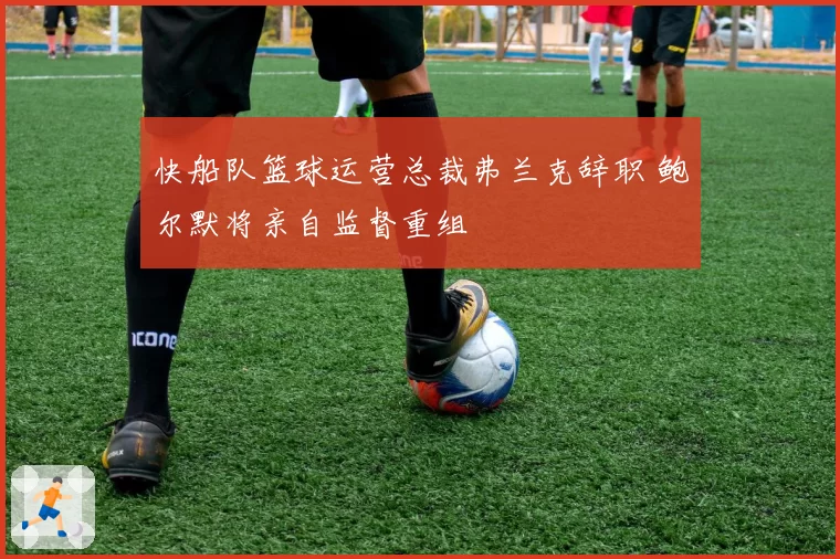 快船队篮球运营总裁弗兰克辞职 鲍尔默将亲自监督重组