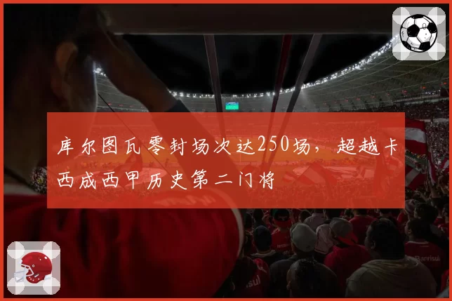 库尔图瓦零封场次达250场,超越卡西成西甲历史第二门将