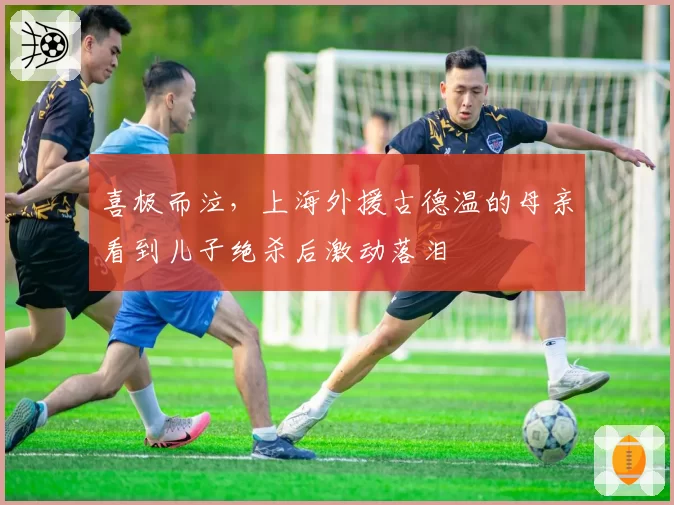 喜极而泣，上海外援古德温的母亲看到儿子绝杀后激动落泪