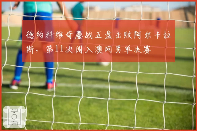 德约科维奇鏖战五盘击败阿尔卡拉斯，第11次闯入澳网男单决赛