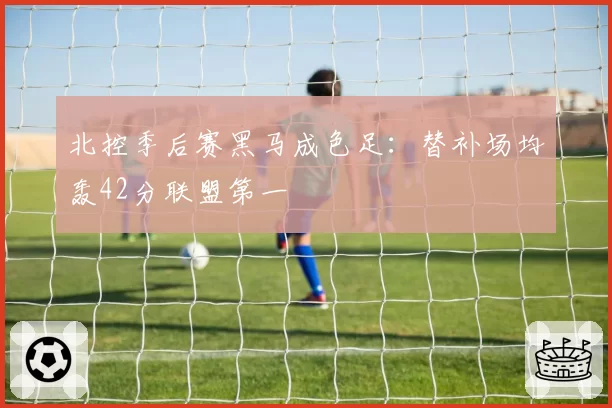 北控季后赛黑马成色足:替补场均轰42分联盟第一