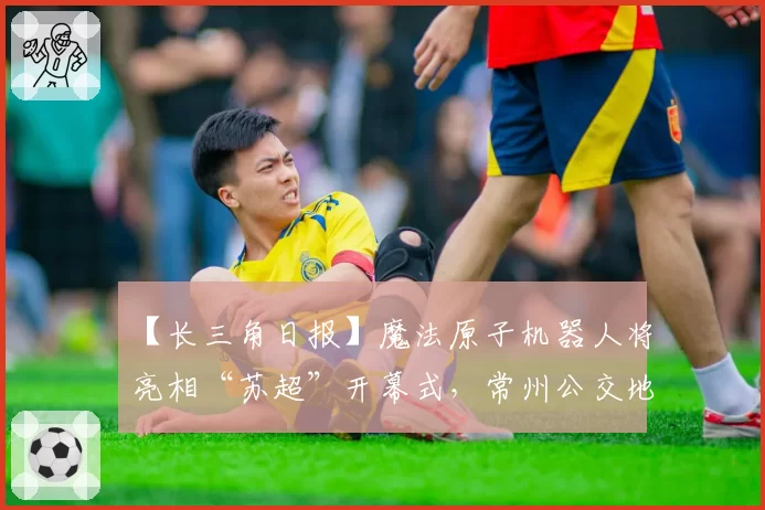 【长三角日报】魔法原子机器人将亮相“苏超”开幕式，常州公交地铁免费