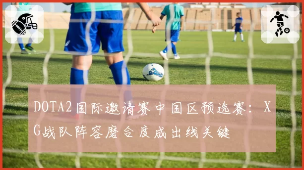 DOTA2国际邀请赛中国区预选赛：XG战队阵容磨合度成出线关键