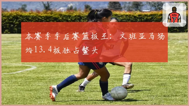 本赛季季后赛篮板王：文班亚马场均13.4板独占鳌头