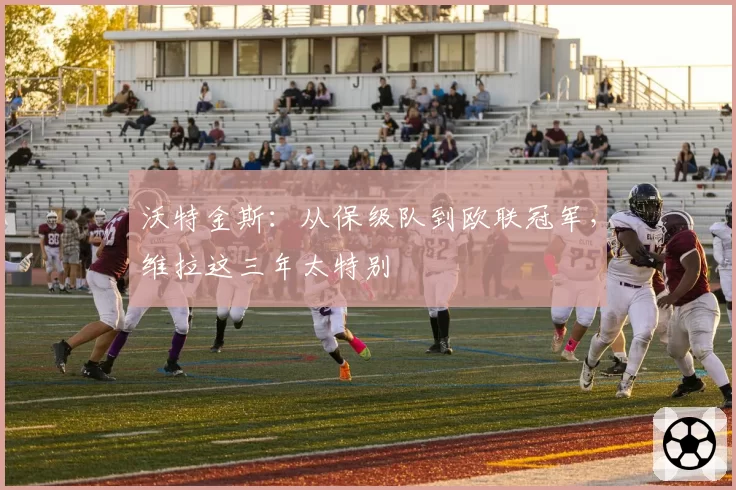 沃特金斯：从保级队到欧联冠军，维拉这三年太特别