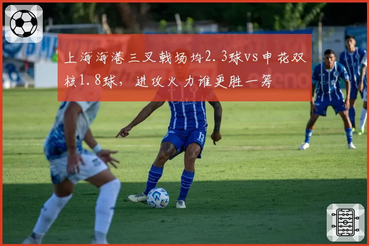 上海海港三叉戟场均2.3球vs申花双核1.8球,进攻火力谁更胜一筹