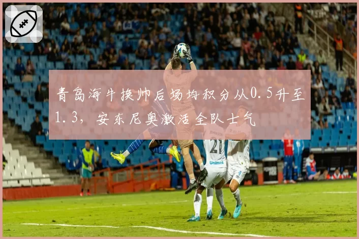 青岛海牛换帅后场均积分从0.5升至1.3，安东尼奥激活全队士气