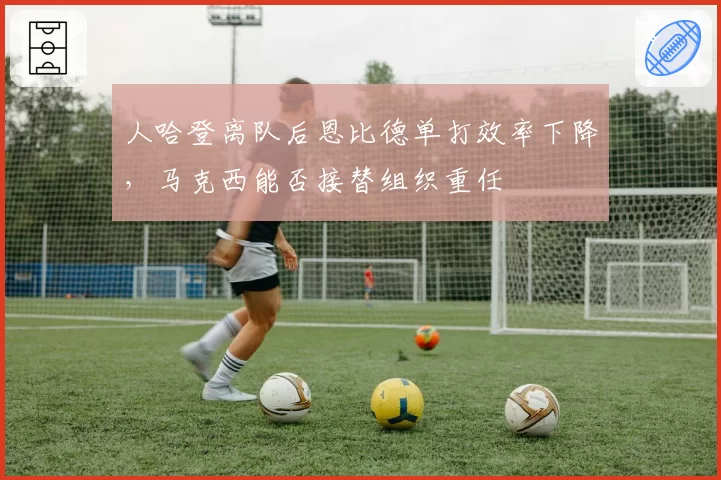 人哈登离队后恩比德单打效率下降，马克西能否接替组织重任