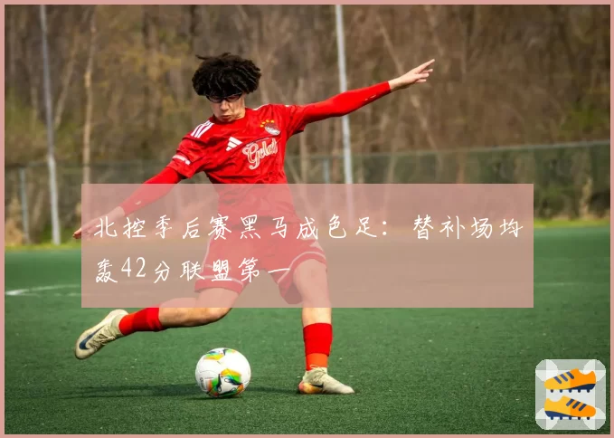 北控季后赛黑马成色足：替补场均轰42分联盟第一