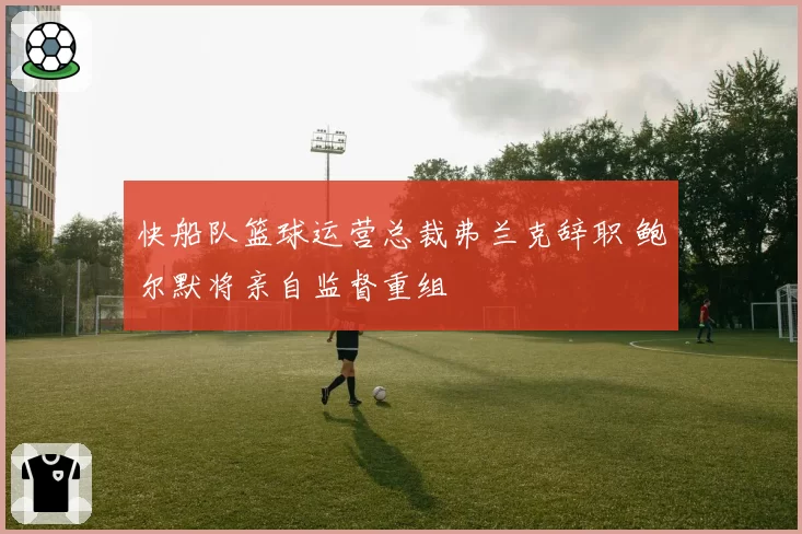 快船队篮球运营总裁弗兰克辞职 鲍尔默将亲自监督重组