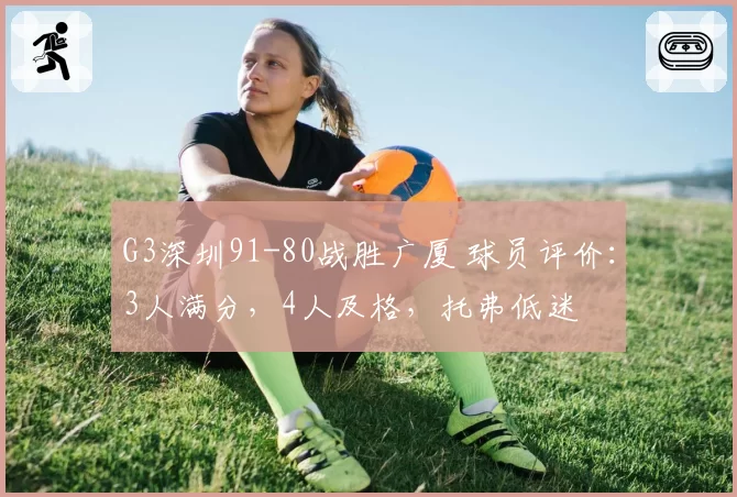 G3深圳91-80战胜广厦 球员评价:3人满分,4人及格,托弗低迷
