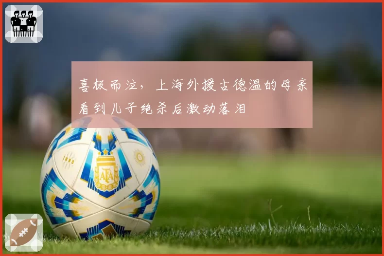 喜极而泣，上海外援古德温的母亲看到儿子绝杀后激动落泪