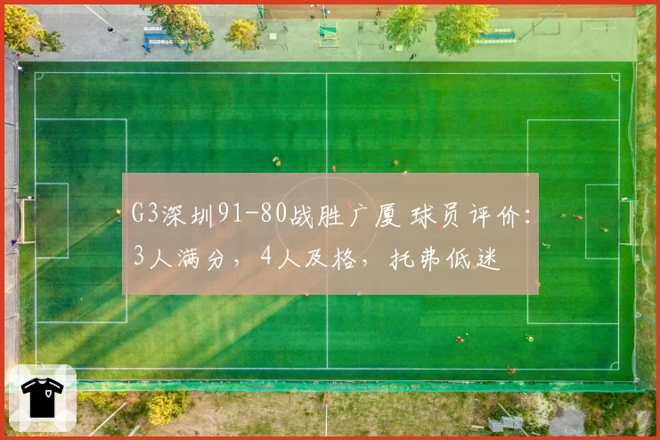 G3深圳91-80战胜广厦 球员评价：3人满分，4人及格，托弗低迷