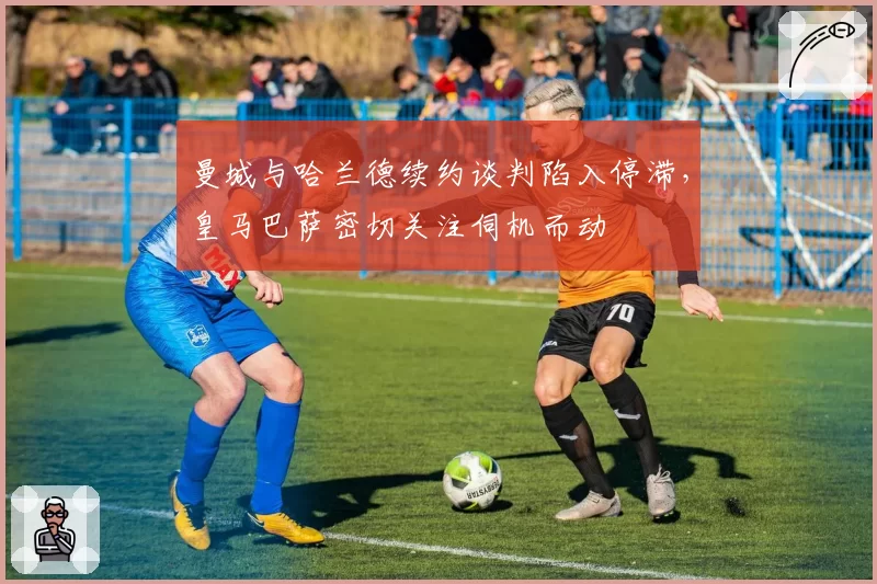 曼城与哈兰德续约谈判陷入停滞,皇马巴萨密切关注伺机而动