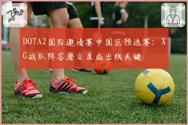 DOTA2国际邀请赛中国区预选赛：XG战队阵容磨合度成出线关键