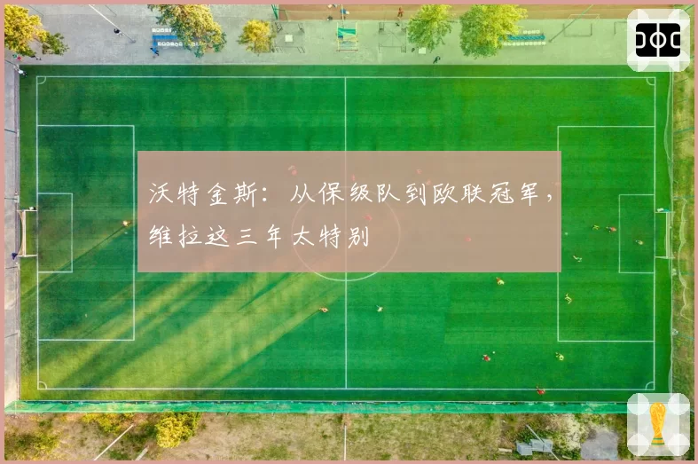 沃特金斯：从保级队到欧联冠军，维拉这三年太特别